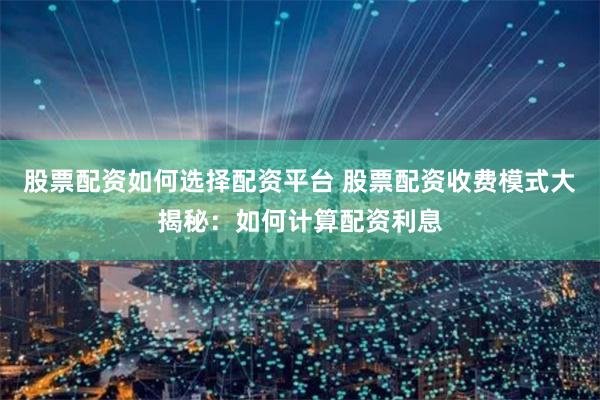 股票配资如何选择配资平台 股票配资收费模式大揭秘：如何计算配资利息
