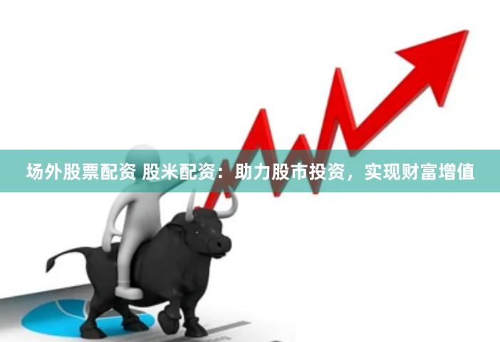 场外股票配资 股米配资：助力股市投资，实现财富增值