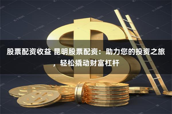 股票配资收益 昆明股票配资：助力您的投资之旅，轻松撬动财富杠杆